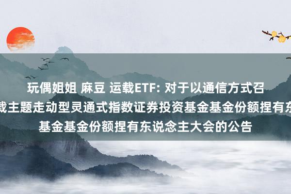 玩偶姐姐 麻豆 运载ETF: 对于以通信方式召开嘉实中证内地运载主题走动型灵通式指数证券投资基金基金份额捏有东说念主大会的公告