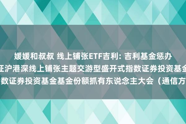 媛媛和叔叔 线上铺张ETF吉利: 吉利基金惩办有限公司对于召开吉利中证沪港深线上铺张主题交游型盛开式指数证券投资基金基金份额抓有东说念主大会（通信方式）的公告