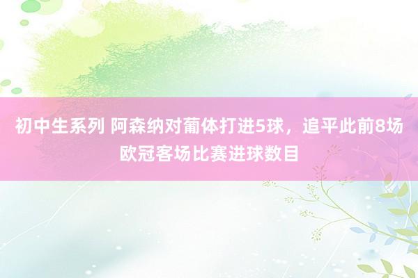 初中生系列 阿森纳对葡体打进5球，追平此前8场欧冠客场比赛进球数目