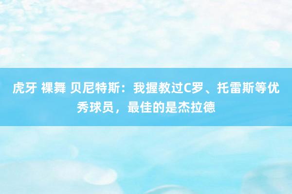 虎牙 裸舞 贝尼特斯：我握教过C罗、托雷斯等优秀球员，最佳的是杰拉德