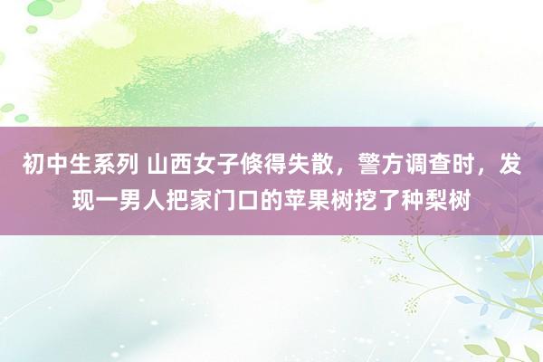 初中生系列 山西女子倏得失散，警方调查时，发现一男人把家门口的苹果树挖了种梨树