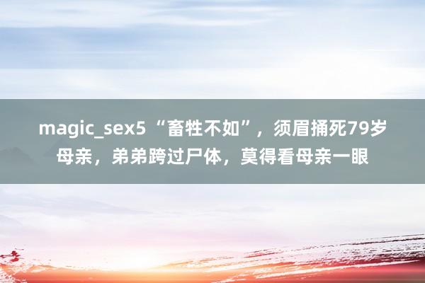 magic_sex5 “畜牲不如”，须眉捅死79岁母亲，弟弟跨过尸体，莫得看母亲一眼