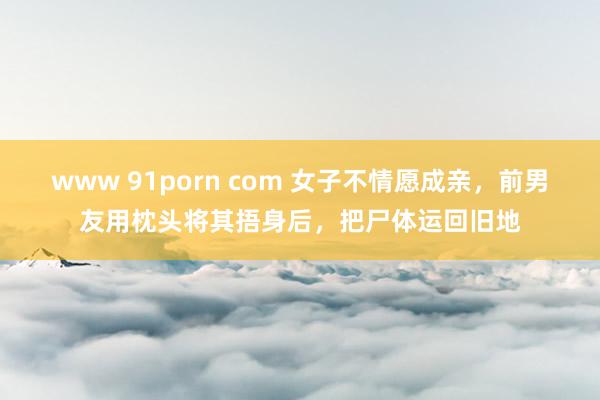 www 91porn com 女子不情愿成亲，前男友用枕头将其捂身后，把尸体运回旧地