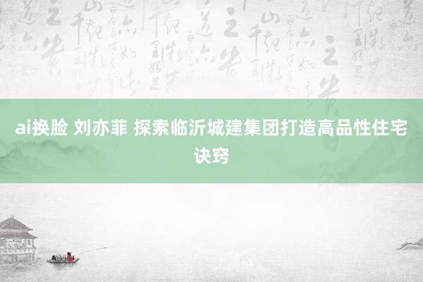 ai换脸 刘亦菲 探索临沂城建集团打造高品性住宅诀窍