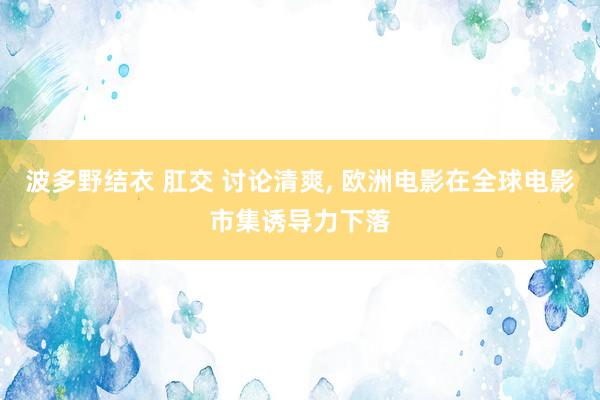 波多野结衣 肛交 讨论清爽， 欧洲电影在全球电影市集诱导力下落