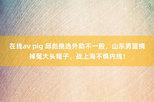 在线av pig 邱彪挑选外助不一般，山东男篮摘掉冤大头帽子，战上海不惧内线！