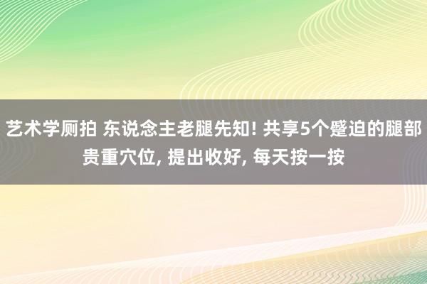 艺术学厕拍 东说念主老腿先知! 共享5个蹙迫的腿部贵重穴位， 提出收好， 每天按一按