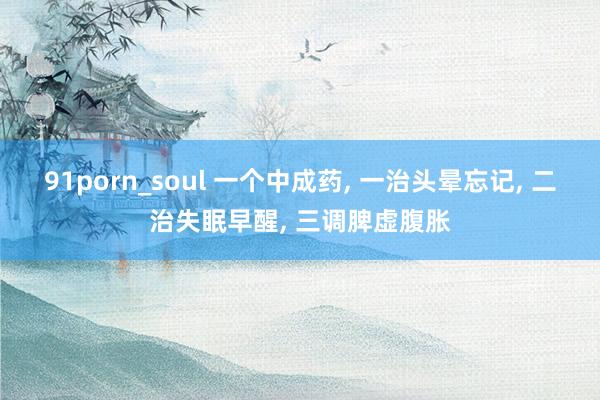 91porn_soul 一个中成药， 一治头晕忘记， 二治失眠早醒， 三调脾虚腹胀