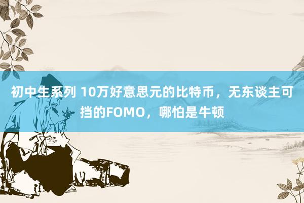 初中生系列 10万好意思元的比特币，无东谈主可挡的FOMO，哪怕是牛顿