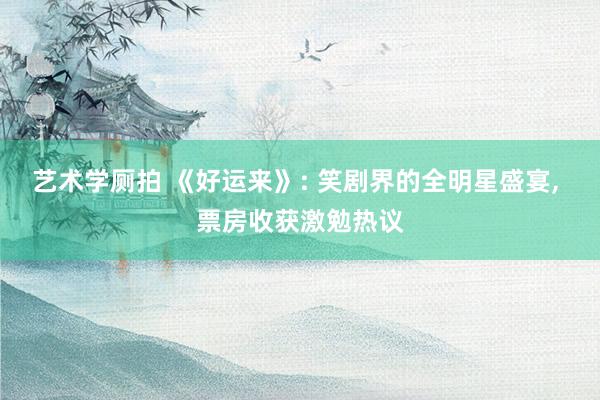 艺术学厕拍 《好运来》: 笑剧界的全明星盛宴， 票房收获激勉热议