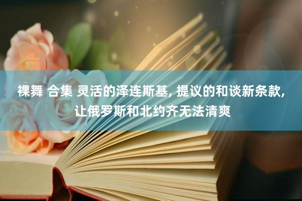 裸舞 合集 灵活的泽连斯基， 提议的和谈新条款， 让俄罗斯和北约齐无法清爽