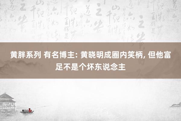 黄胖系列 有名博主: 黄晓明成圈内笑柄， 但他富足不是个坏东说念主