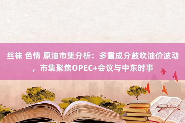 丝袜 色情 原油市集分析：多重成分鼓吹油价波动，市集聚焦OPEC+会议与中东时事