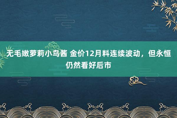 无毛嫩萝莉小鸟酱 金价12月料连续波动，但永恒仍然看好后市