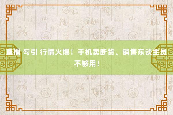 直播 勾引 行情火爆！手机卖断货、销售东谈主员不够用！