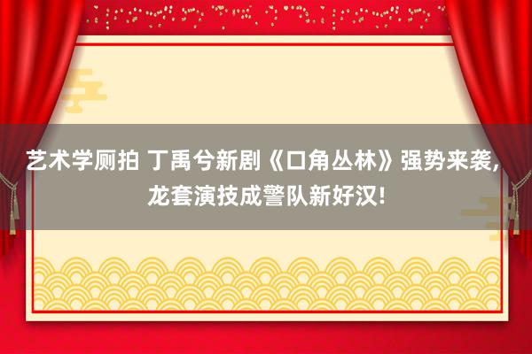 艺术学厕拍 丁禹兮新剧《口角丛林》强势来袭， 龙套演技成警队新好汉!