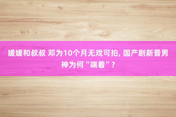 媛媛和叔叔 邓为10个月无戏可拍， 国产剧新晋男神为何“端着”?