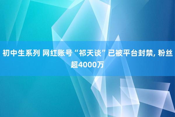 初中生系列 网红账号“祁天谈”已被平台封禁， 粉丝超4000万