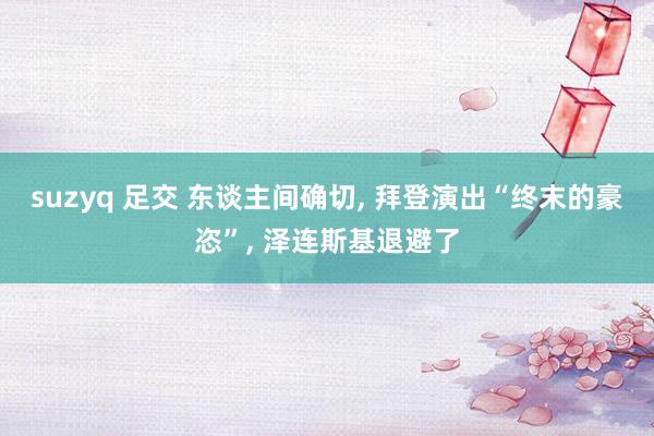 suzyq 足交 东谈主间确切， 拜登演出“终末的豪恣”， 泽连斯基退避了