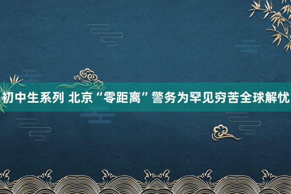 初中生系列 北京“零距离”警务为罕见穷苦全球解忧