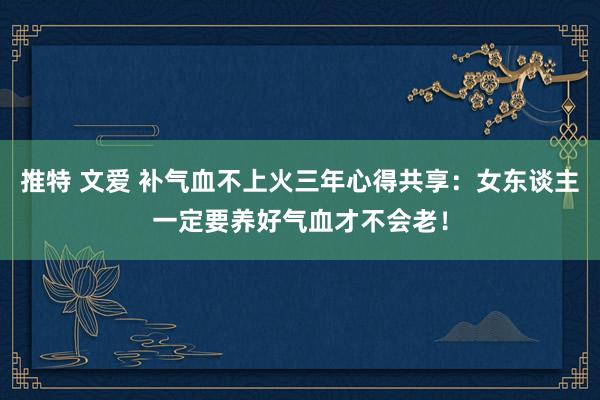 推特 文爱 补气血不上火三年心得共享：女东谈主一定要养好气血才不会老！