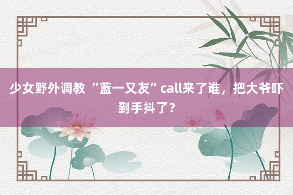 少女野外调教 “蓝一又友”call来了谁，把大爷吓到手抖了？