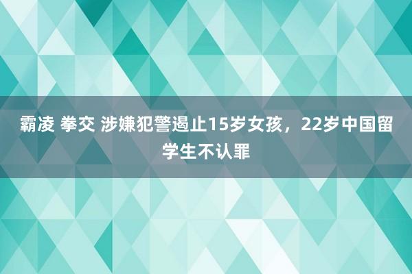 霸凌 拳交 涉嫌犯警遏止15岁女孩，22岁中国留学生不认罪