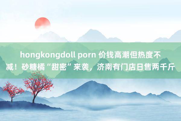 hongkongdoll porn 价钱高潮但热度不减！砂糖橘“甜密”来袭，济南有门店日售两千斤