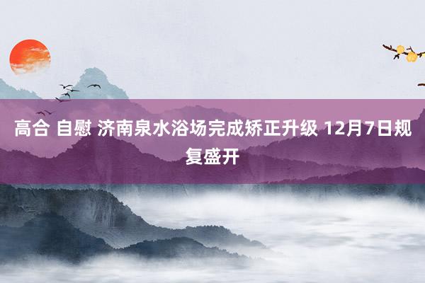 高合 自慰 济南泉水浴场完成矫正升级 12月7日规复盛开