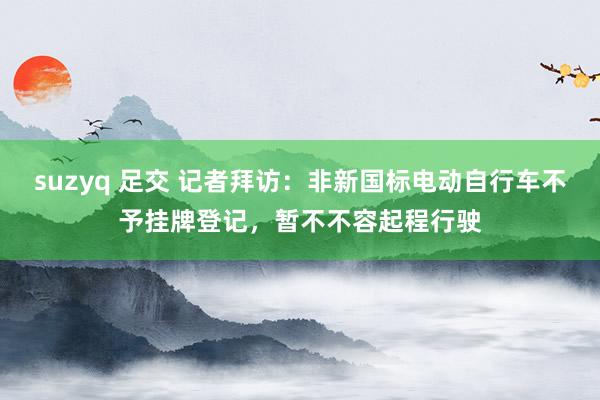 suzyq 足交 记者拜访：非新国标电动自行车不予挂牌登记，暂不不容起程行驶