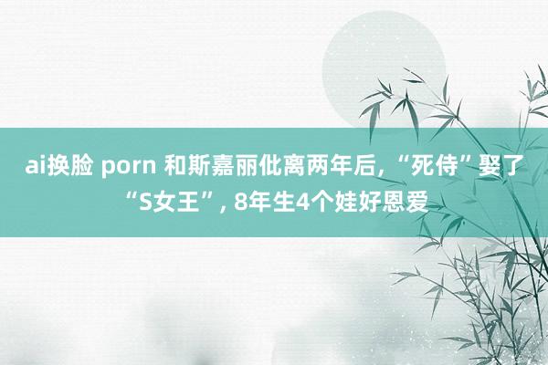 ai换脸 porn 和斯嘉丽仳离两年后， “死侍”娶了“S女王”， 8年生4个娃好恩爱