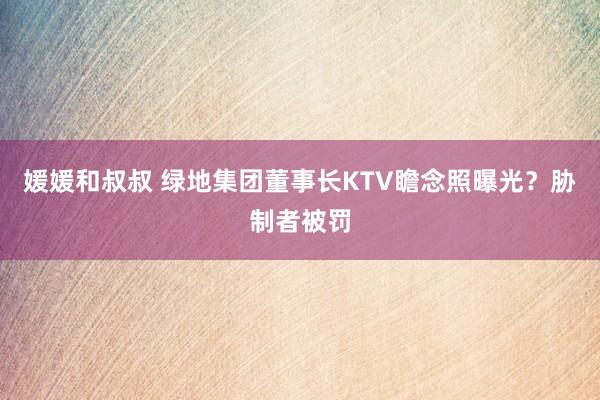 媛媛和叔叔 绿地集团董事长KTV瞻念照曝光？胁制者被罚