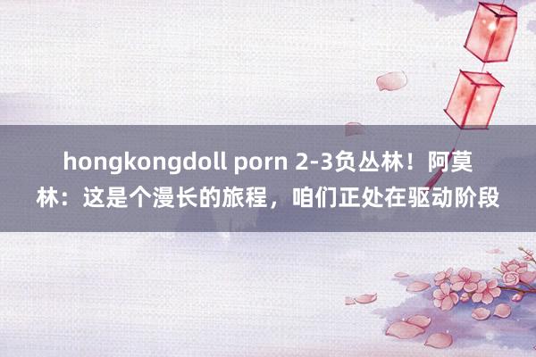 hongkongdoll porn 2-3负丛林！阿莫林：这是个漫长的旅程，咱们正处在驱动阶段