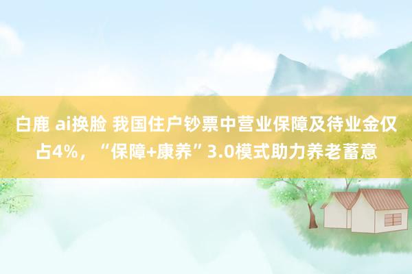 白鹿 ai换脸 我国住户钞票中营业保障及待业金仅占4%，“保障+康养”3.0模式助力养老蓄意