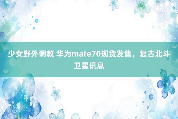 少女野外调教 华为mate70现货发售，复古北斗卫星讯息