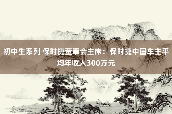 初中生系列 保时捷董事会主席：保时捷中国车主平均年收入300万元