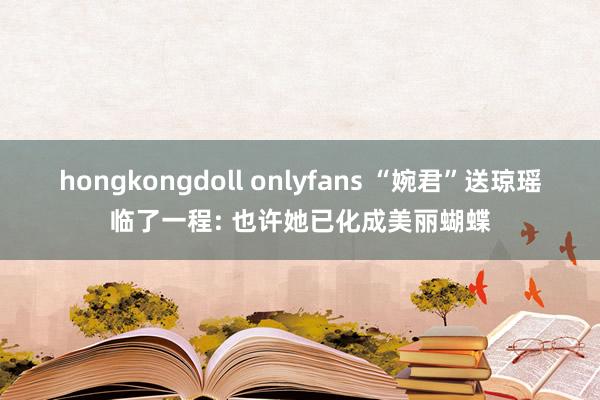 hongkongdoll onlyfans “婉君”送琼瑶临了一程: 也许她已化成美丽蝴蝶