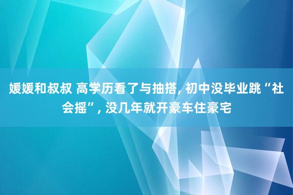 媛媛和叔叔 高学历看了与抽搭， 初中没毕业跳“社会摇”， 没几年就开豪车住豪宅