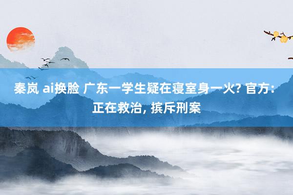 秦岚 ai换脸 广东一学生疑在寝室身一火? 官方: 正在救治， 摈斥刑案