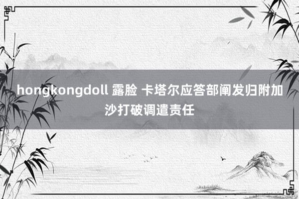 hongkongdoll 露脸 卡塔尔应答部阐发归附加沙打破调遣责任