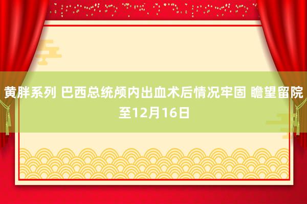 黄胖系列 巴西总统颅内出血术后情况牢固 瞻望留院至12月16日