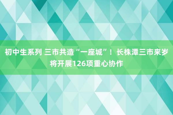 初中生系列 三市共造“一座城”！长株潭三市来岁将开展126项重心协作