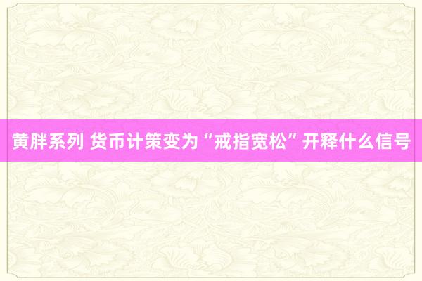 黄胖系列 货币计策变为“戒指宽松”开释什么信号