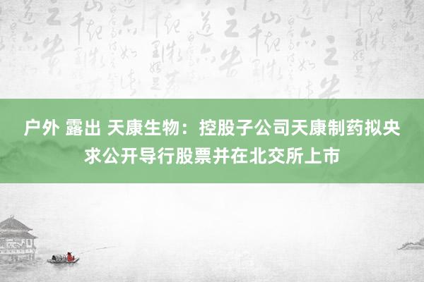 户外 露出 天康生物：控股子公司天康制药拟央求公开导行股票并在北交所上市