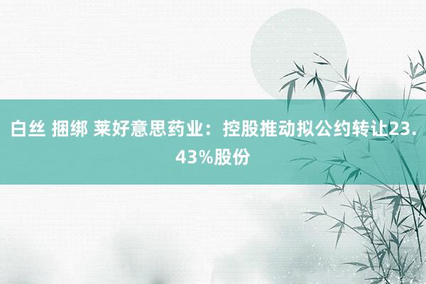 白丝 捆绑 莱好意思药业：控股推动拟公约转让23.43%股份