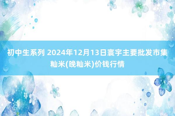 初中生系列 2024年12月13日寰宇主要批发市集籼米(晚籼米)价钱行情