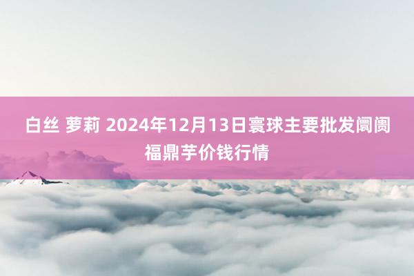 白丝 萝莉 2024年12月13日寰球主要批发阛阓福鼎芋价钱行情