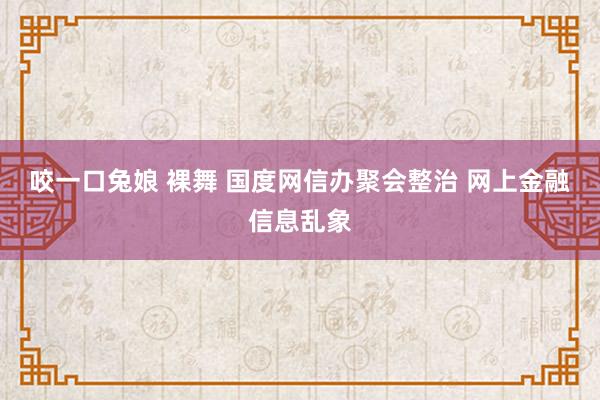 咬一口兔娘 裸舞 国度网信办聚会整治 网上金融信息乱象