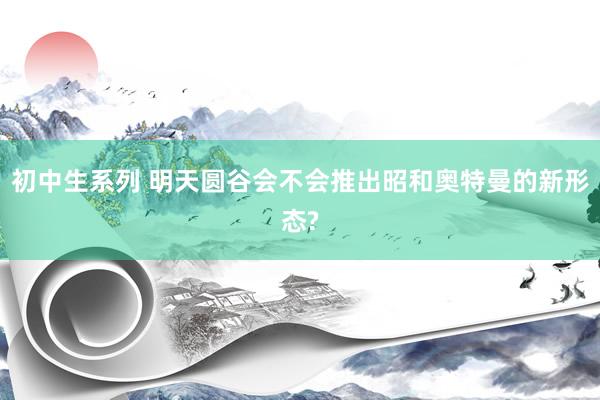 初中生系列 明天圆谷会不会推出昭和奥特曼的新形态?