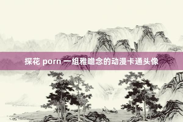 探花 porn 一组雅瞻念的动漫卡通头像